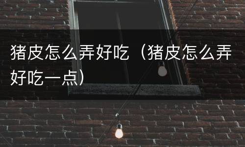 猪皮怎么弄好吃（猪皮怎么弄好吃一点）