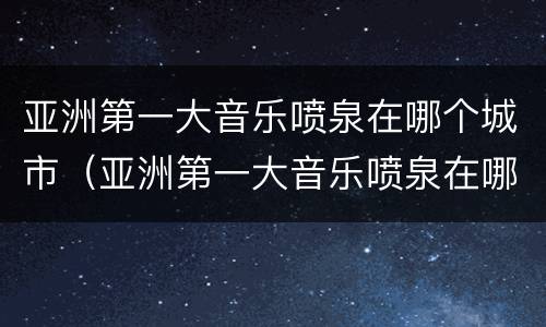 亚洲第一大音乐喷泉在哪个城市（亚洲第一大音乐喷泉在哪个城市开放）