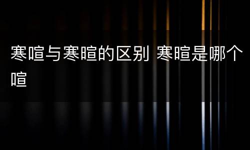 寒喧与寒暄的区别 寒暄是哪个喧