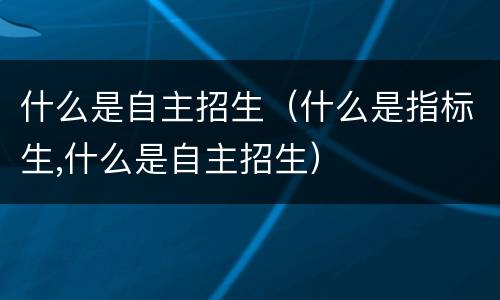 什么是自主招生（什么是指标生,什么是自主招生）