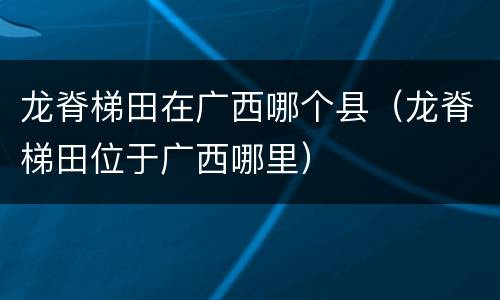 龙脊梯田在广西哪个县（龙脊梯田位于广西哪里）