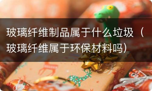玻璃纤维制品属于什么垃圾（玻璃纤维属于环保材料吗）