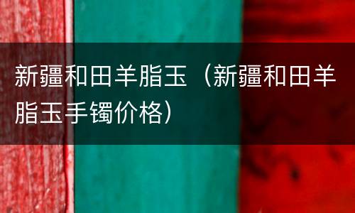 新疆和田羊脂玉（新疆和田羊脂玉手镯价格）