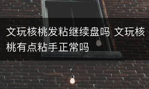 文玩核桃发粘继续盘吗 文玩核桃有点粘手正常吗