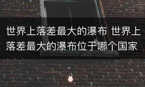 世界上落差最大的瀑布 世界上落差最大的瀑布位于哪个国家