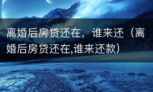 离婚后房贷还在，谁来还（离婚后房贷还在,谁来还款）