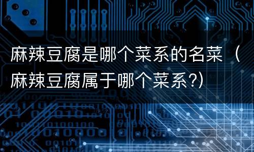 麻辣豆腐是哪个菜系的名菜（麻辣豆腐属于哪个菜系?）