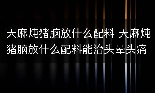 天麻炖猪脑放什么配料 天麻炖猪脑放什么配料能治头晕头痛