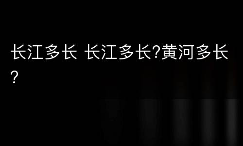长江多长 长江多长?黄河多长?