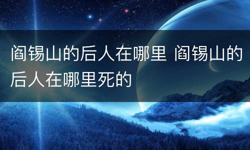阎锡山的后人在哪里 阎锡山的后人在哪里死的