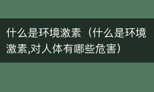 什么是环境激素（什么是环境激素,对人体有哪些危害）