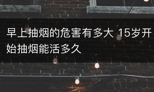 早上抽烟的危害有多大 15岁开始抽烟能活多久