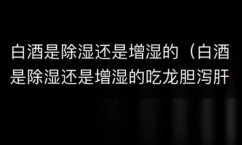 白酒是除湿还是增湿的（白酒是除湿还是增湿的吃龙胆泻肝丸）