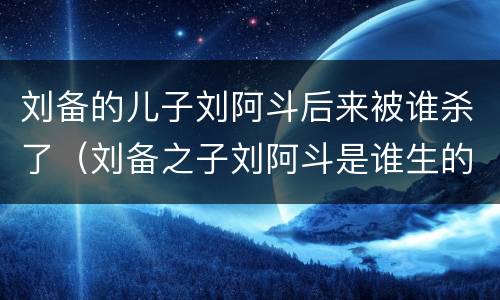 刘备的儿子刘阿斗后来被谁杀了（刘备之子刘阿斗是谁生的）