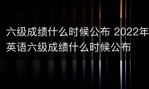 六级成绩什么时候公布 2022年英语六级成绩什么时候公布