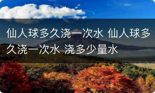 仙人球多久浇一次水 仙人球多久浇一次水 浇多少量水