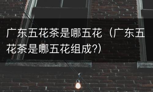 广东五花茶是哪五花（广东五花茶是哪五花组成?）