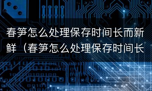 春笋怎么处理保存时间长而新鲜（春笋怎么处理保存时间长而新鲜又好吃）