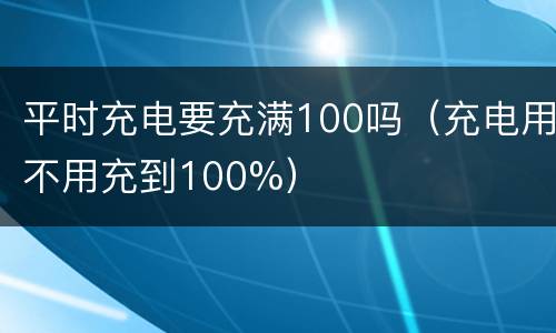 平时充电要充满100吗（充电用不用充到100%）