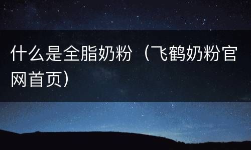 什么是全脂奶粉（飞鹤奶粉官网首页）