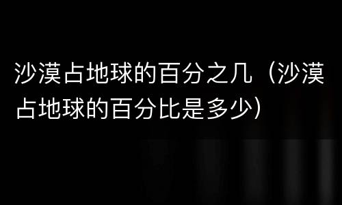 沙漠占地球的百分之几（沙漠占地球的百分比是多少）