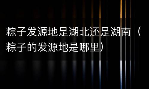 粽子发源地是湖北还是湖南（粽子的发源地是哪里）