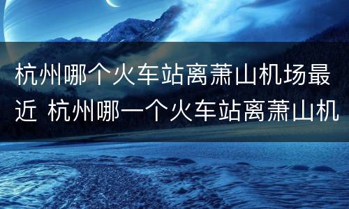 杭州哪个火车站离萧山机场最近 杭州哪一个火车站离萧山机场最近