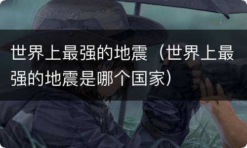 世界上最强的地震（世界上最强的地震是哪个国家）
