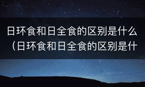 日环食和日全食的区别是什么（日环食和日全食的区别是什么呢）