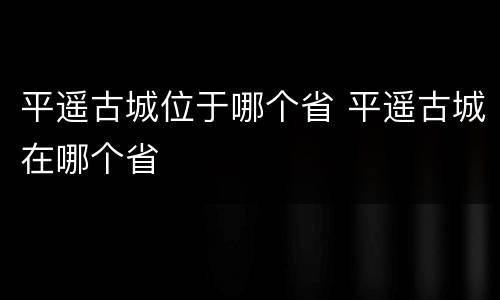 平遥古城位于哪个省 平遥古城在哪个省