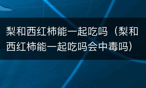 梨和西红柿能一起吃吗（梨和西红柿能一起吃吗会中毒吗）