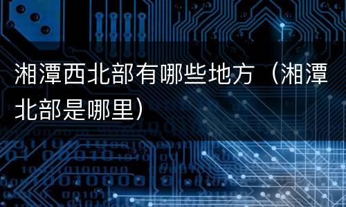 湘潭西北部有哪些地方（湘潭北部是哪里）