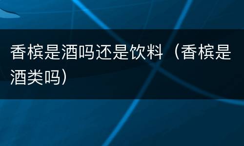 香槟是酒吗还是饮料（香槟是酒类吗）