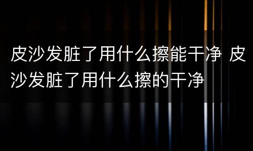 皮沙发脏了用什么擦能干净 皮沙发脏了用什么擦的干净