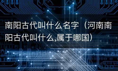 南阳古代叫什么名字（河南南阳古代叫什么,属于哪国）