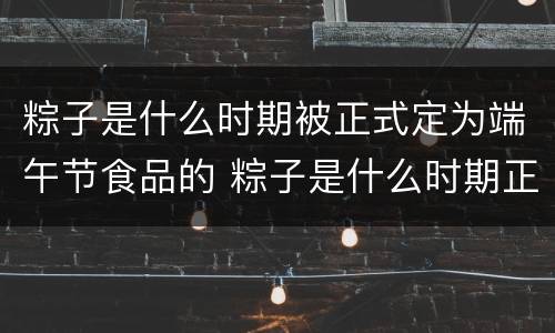 粽子是什么时期被正式定为端午节食品的 粽子是什么时期正式被定为端午节食品的
