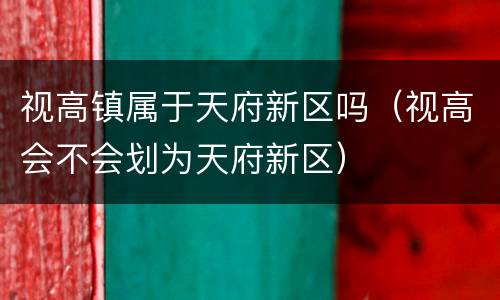 视高镇属于天府新区吗（视高会不会划为天府新区）