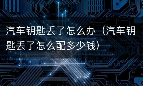 汽车钥匙丢了怎么办（汽车钥匙丢了怎么配多少钱）