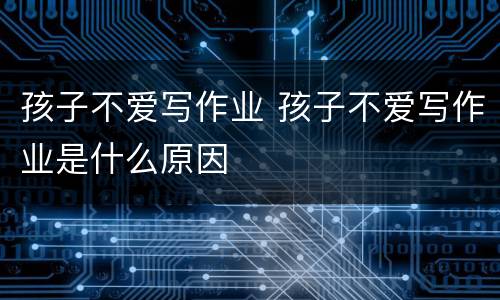 孩子不爱写作业 孩子不爱写作业是什么原因
