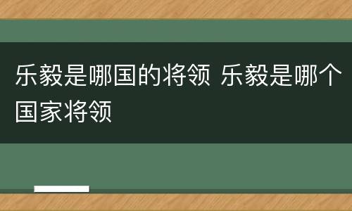 乐毅是哪国的将领 乐毅是哪个国家将领