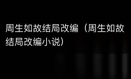周生如故结局改编（周生如故结局改编小说）