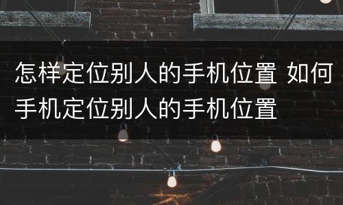 怎样定位别人的手机位置 如何手机定位别人的手机位置