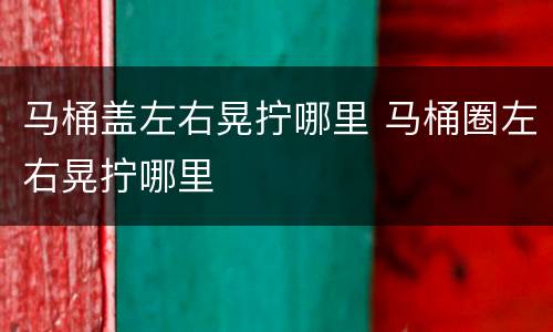 马桶盖左右晃拧哪里 马桶圈左右晃拧哪里