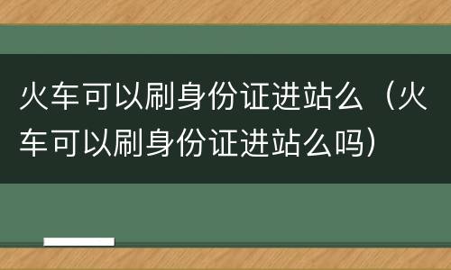 火车可以刷身份证进站么（火车可以刷身份证进站么吗）