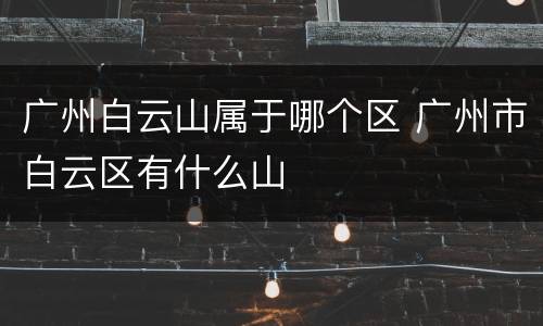 广州白云山属于哪个区 广州市白云区有什么山
