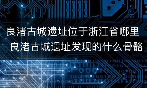 良渚古城遗址位于浙江省哪里 良渚古城遗址发现的什么骨骼