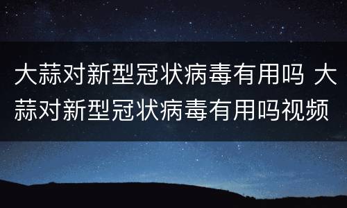 大蒜对新型冠状病毒有用吗 大蒜对新型冠状病毒有用吗视频