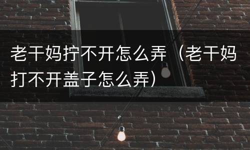 老干妈拧不开怎么弄（老干妈打不开盖子怎么弄）