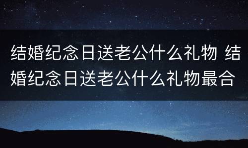 结婚纪念日送老公什么礼物 结婚纪念日送老公什么礼物最合适