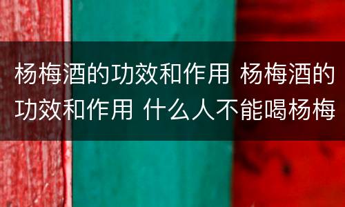 杨梅酒的功效和作用 杨梅酒的功效和作用 什么人不能喝杨梅酒